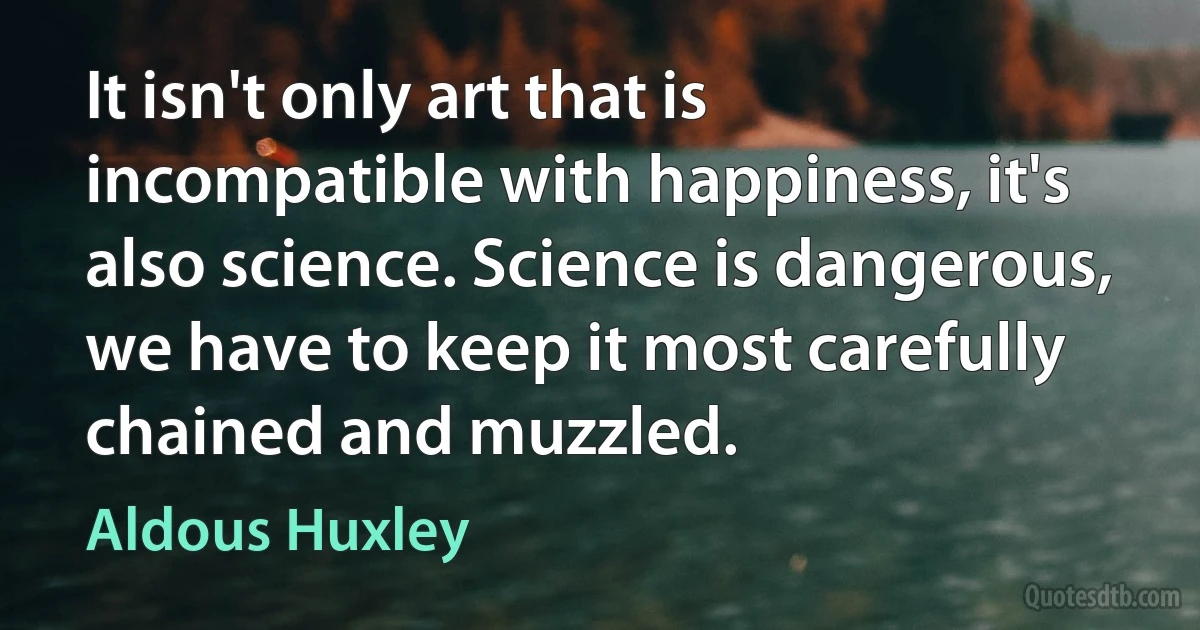 It isn't only art that is incompatible with happiness, it's also science. Science is dangerous, we have to keep it most carefully chained and muzzled. (Aldous Huxley)