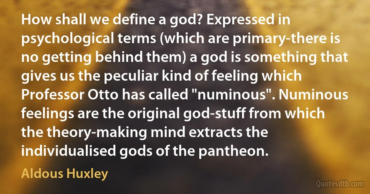 How shall we define a god? Expressed in psychological terms (which are primary-there is no getting behind them) a god is something that gives us the peculiar kind of feeling which Professor Otto has called "numinous". Numinous feelings are the original god-stuff from which the theory-making mind extracts the individualised gods of the pantheon. (Aldous Huxley)