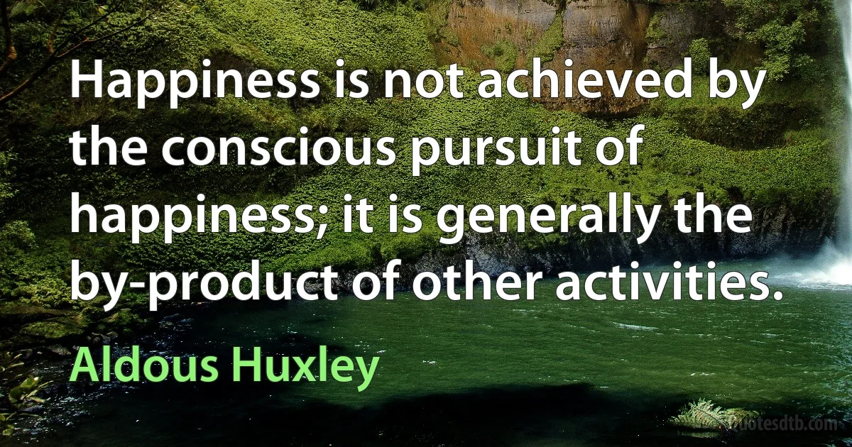 Happiness is not achieved by the conscious pursuit of happiness; it is generally the by-product of other activities. (Aldous Huxley)