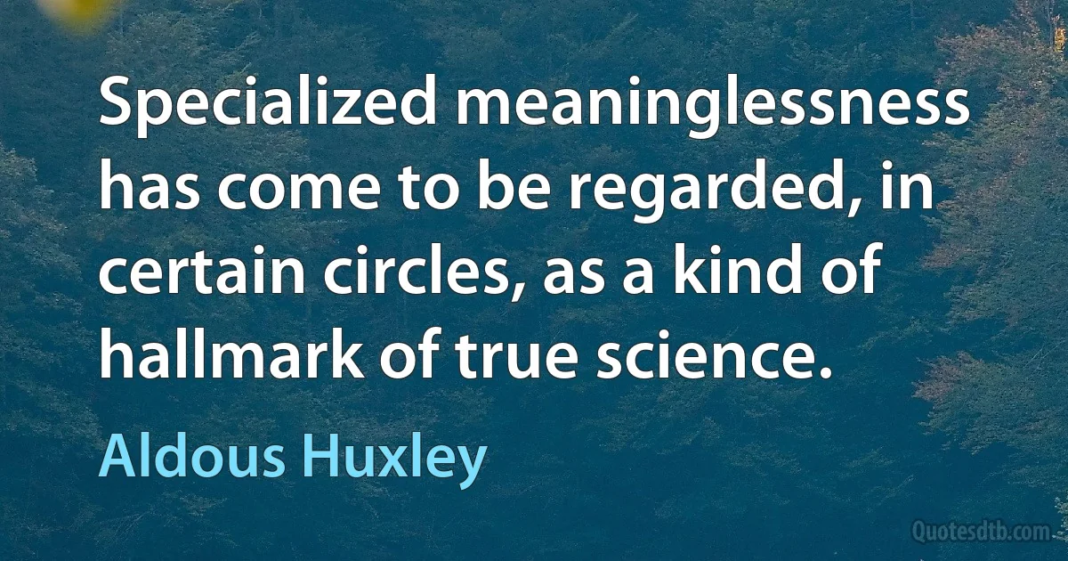 Specialized meaninglessness has come to be regarded, in certain circles, as a kind of hallmark of true science. (Aldous Huxley)