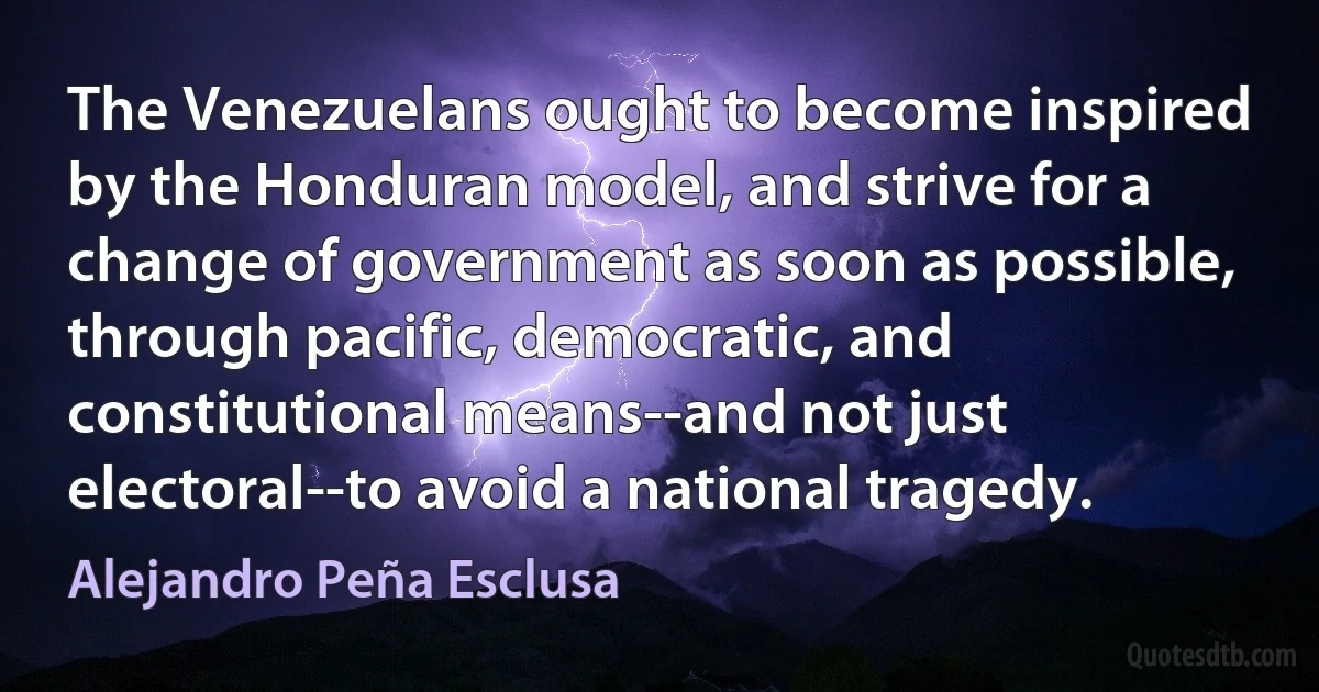 The Venezuelans ought to become inspired by the Honduran model, and strive for a change of government as soon as possible, through pacific, democratic, and constitutional means--and not just electoral--to avoid a national tragedy. (Alejandro Peña Esclusa)