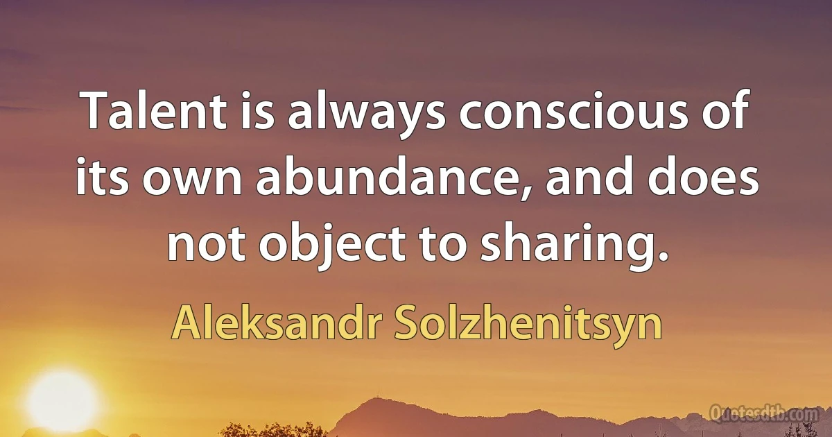 Talent is always conscious of its own abundance, and does not object to sharing. (Aleksandr Solzhenitsyn)