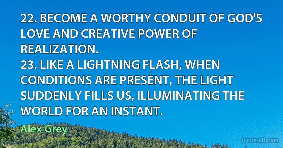 22. BECOME A WORTHY CONDUIT OF GOD'S LOVE AND CREATIVE POWER OF REALIZATION.
23. LIKE A LIGHTNING FLASH, WHEN CONDITIONS ARE PRESENT, THE LIGHT SUDDENLY FILLS US, ILLUMINATING THE WORLD FOR AN INSTANT. (Alex Grey)