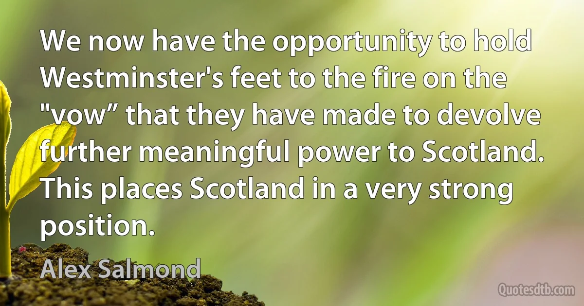 We now have the opportunity to hold Westminster's feet to the fire on the "vow” that they have made to devolve further meaningful power to Scotland. This places Scotland in a very strong position. (Alex Salmond)