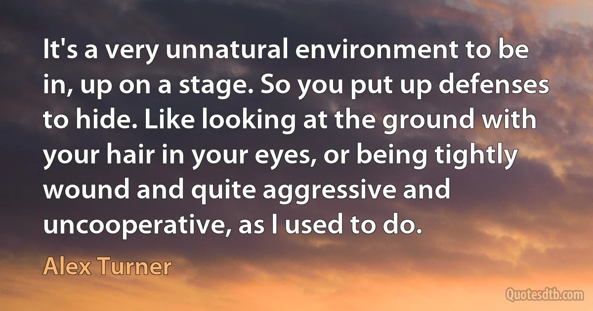 It's a very unnatural environment to be in, up on a stage. So you put up defenses to hide. Like looking at the ground with your hair in your eyes, or being tightly wound and quite aggressive and uncooperative, as I used to do. (Alex Turner)