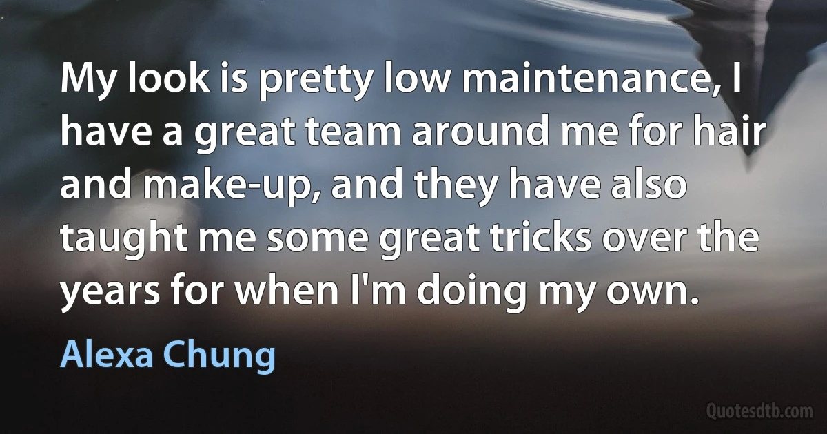 My look is pretty low maintenance, I have a great team around me for hair and make-up, and they have also taught me some great tricks over the years for when I'm doing my own. (Alexa Chung)