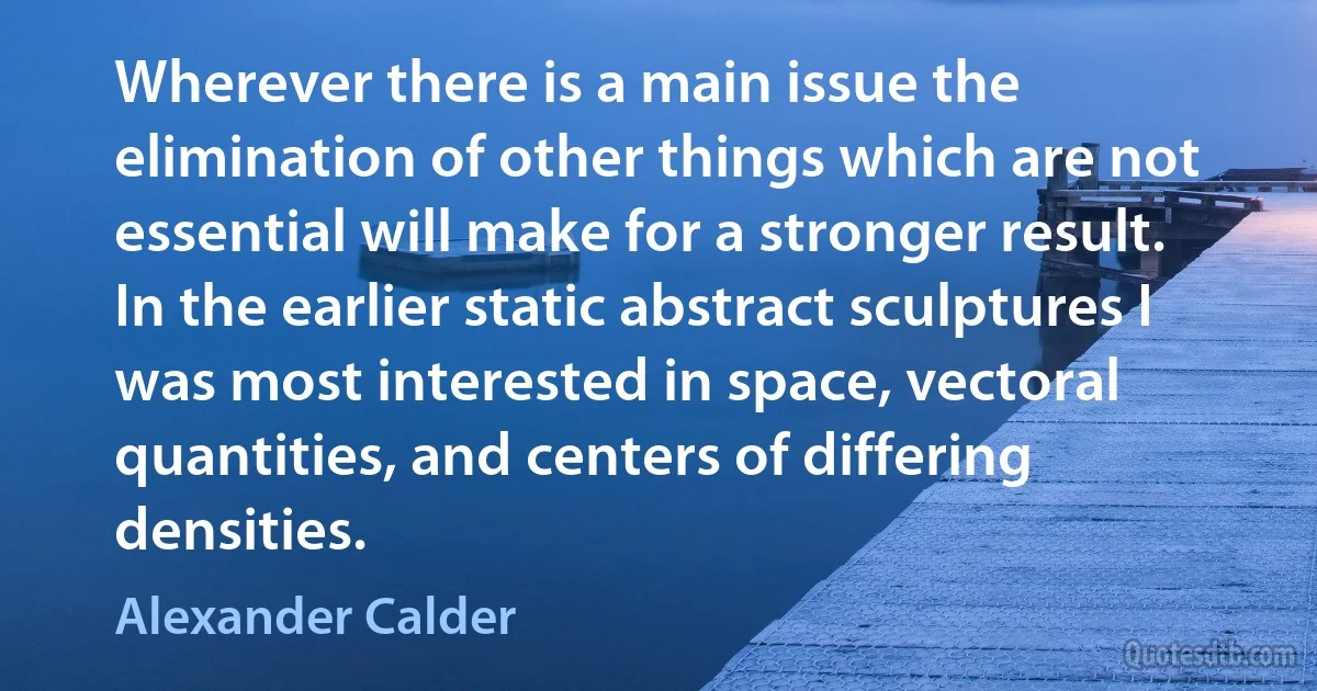 Wherever there is a main issue the elimination of other things which are not essential will make for a stronger result. In the earlier static abstract sculptures I was most interested in space, vectoral quantities, and centers of differing densities. (Alexander Calder)