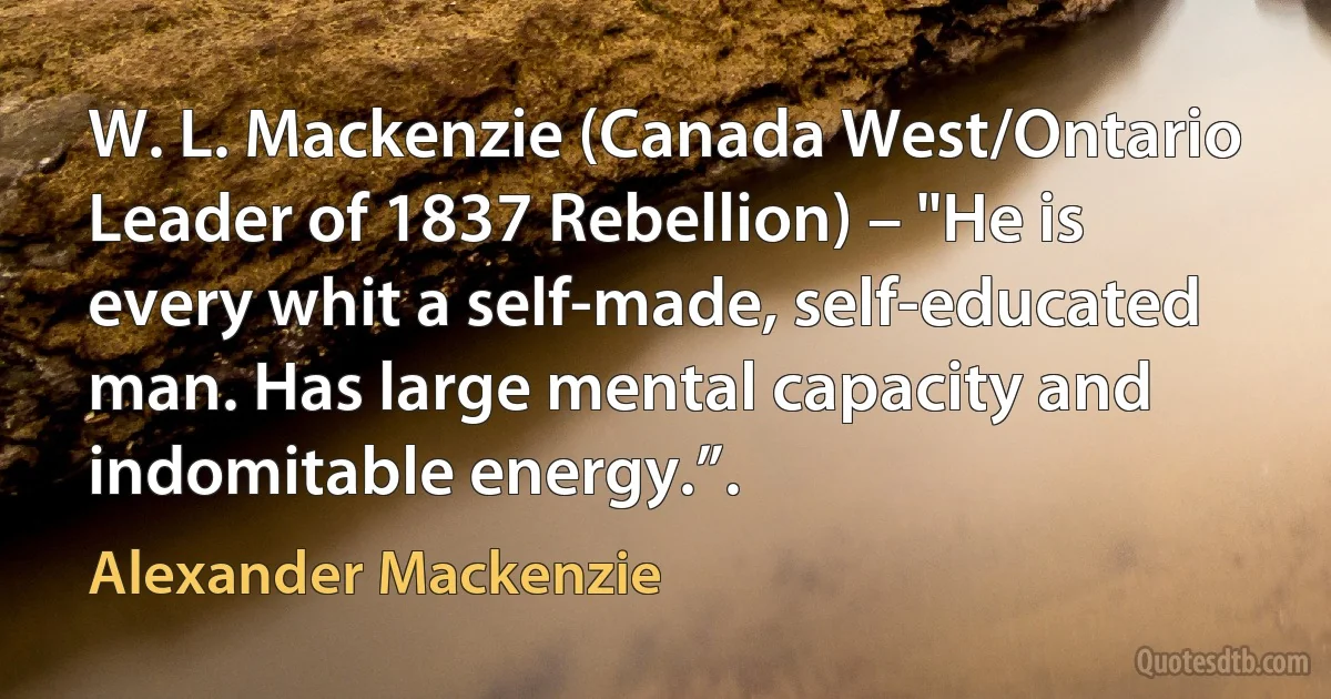 W. L. Mackenzie (Canada West/Ontario Leader of 1837 Rebellion) – "He is every whit a self-made, self-educated man. Has large mental capacity and indomitable energy.”. (Alexander Mackenzie)