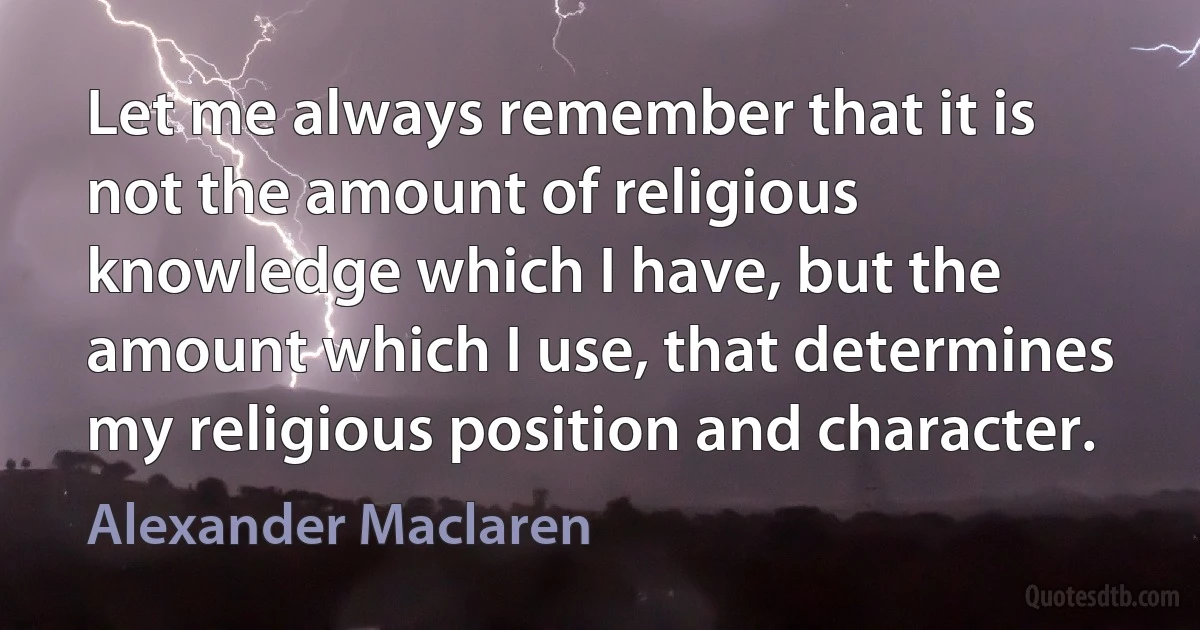 Let me always remember that it is not the amount of religious knowledge which I have, but the amount which I use, that determines my religious position and character. (Alexander Maclaren)