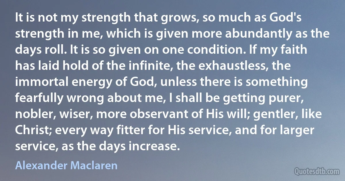 It is not my strength that grows, so much as God's strength in me, which is given more abundantly as the days roll. It is so given on one condition. If my faith has laid hold of the infinite, the exhaustless, the immortal energy of God, unless there is something fearfully wrong about me, I shall be getting purer, nobler, wiser, more observant of His will; gentler, like Christ; every way fitter for His service, and for larger service, as the days increase. (Alexander Maclaren)