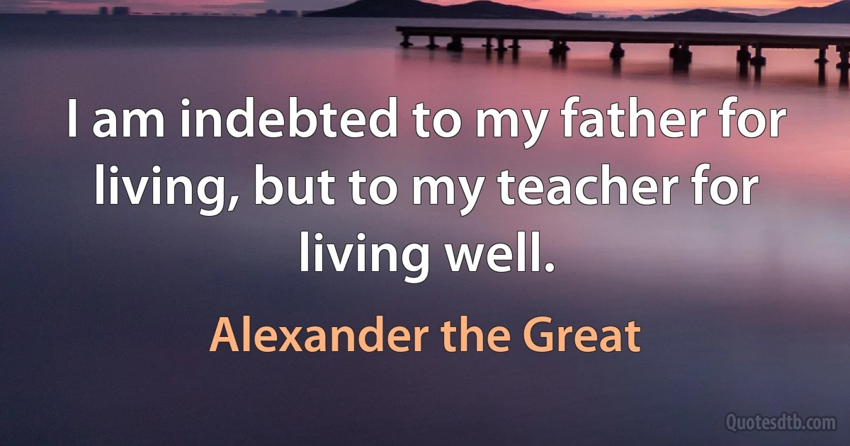 I am indebted to my father for living, but to my teacher for living well. (Alexander the Great)