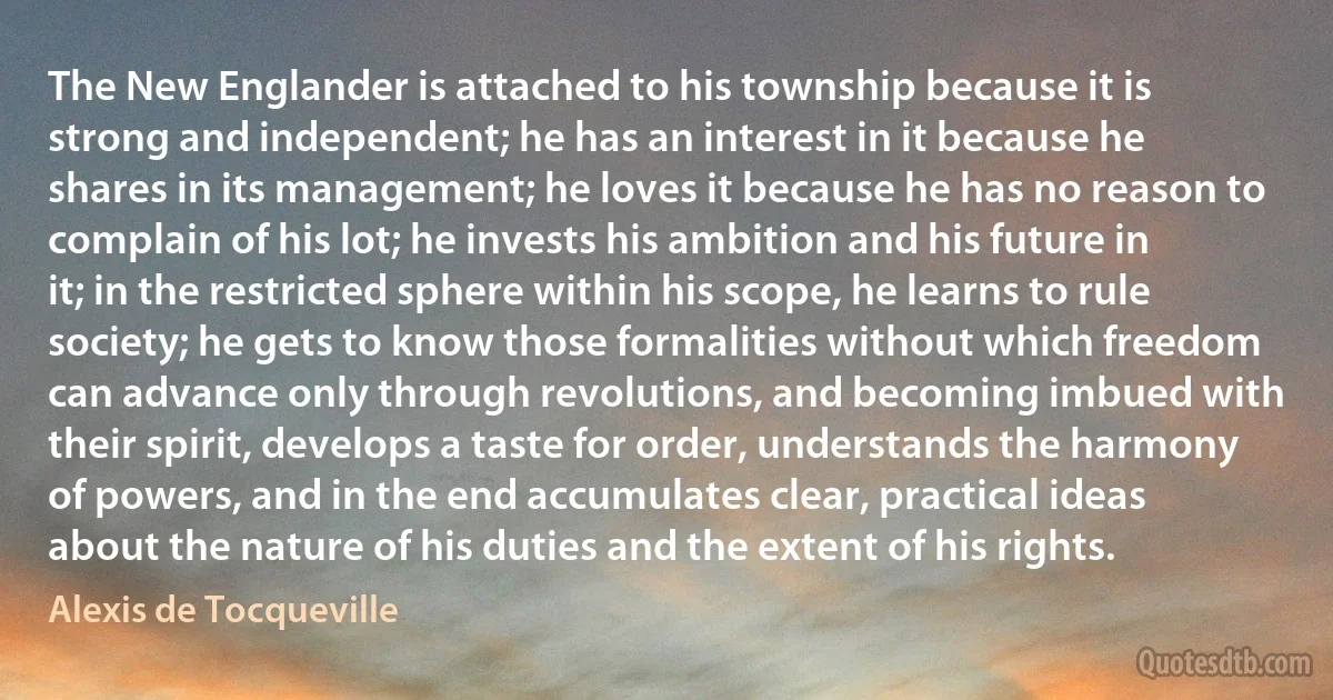 The New Englander is attached to his township because it is strong and independent; he has an interest in it because he shares in its management; he loves it because he has no reason to complain of his lot; he invests his ambition and his future in it; in the restricted sphere within his scope, he learns to rule society; he gets to know those formalities without which freedom can advance only through revolutions, and becoming imbued with their spirit, develops a taste for order, understands the harmony of powers, and in the end accumulates clear, practical ideas about the nature of his duties and the extent of his rights. (Alexis de Tocqueville)