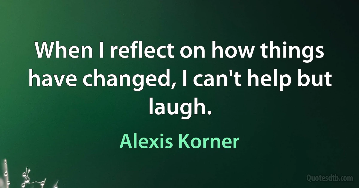 When I reflect on how things have changed, I can't help but laugh. (Alexis Korner)