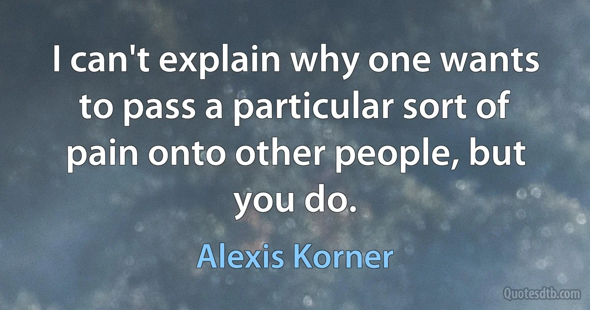 I can't explain why one wants to pass a particular sort of pain onto other people, but you do. (Alexis Korner)