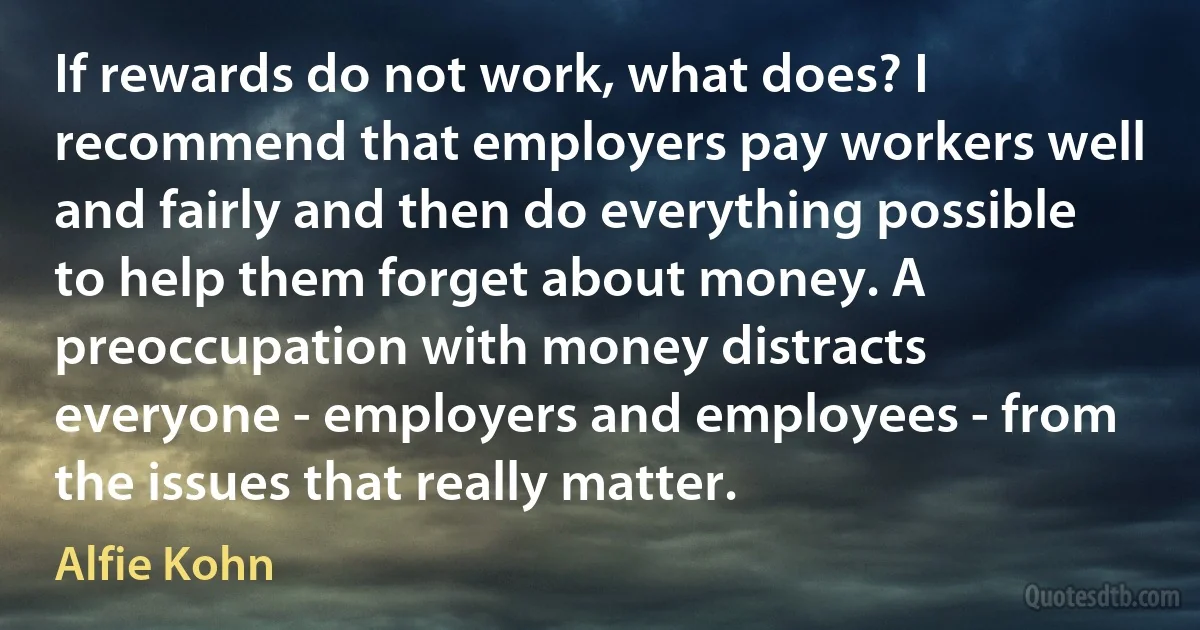 If rewards do not work, what does? I recommend that employers pay workers well and fairly and then do everything possible to help them forget about money. A preoccupation with money distracts everyone - employers and employees - from the issues that really matter. (Alfie Kohn)