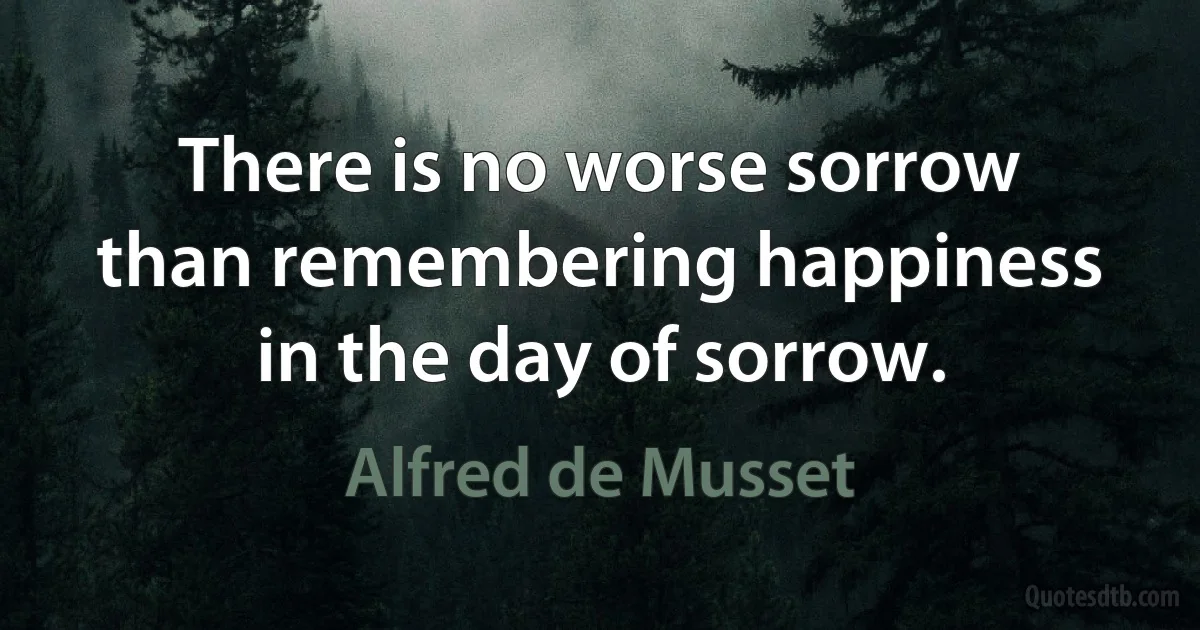 There is no worse sorrow than remembering happiness in the day of sorrow. (Alfred de Musset)