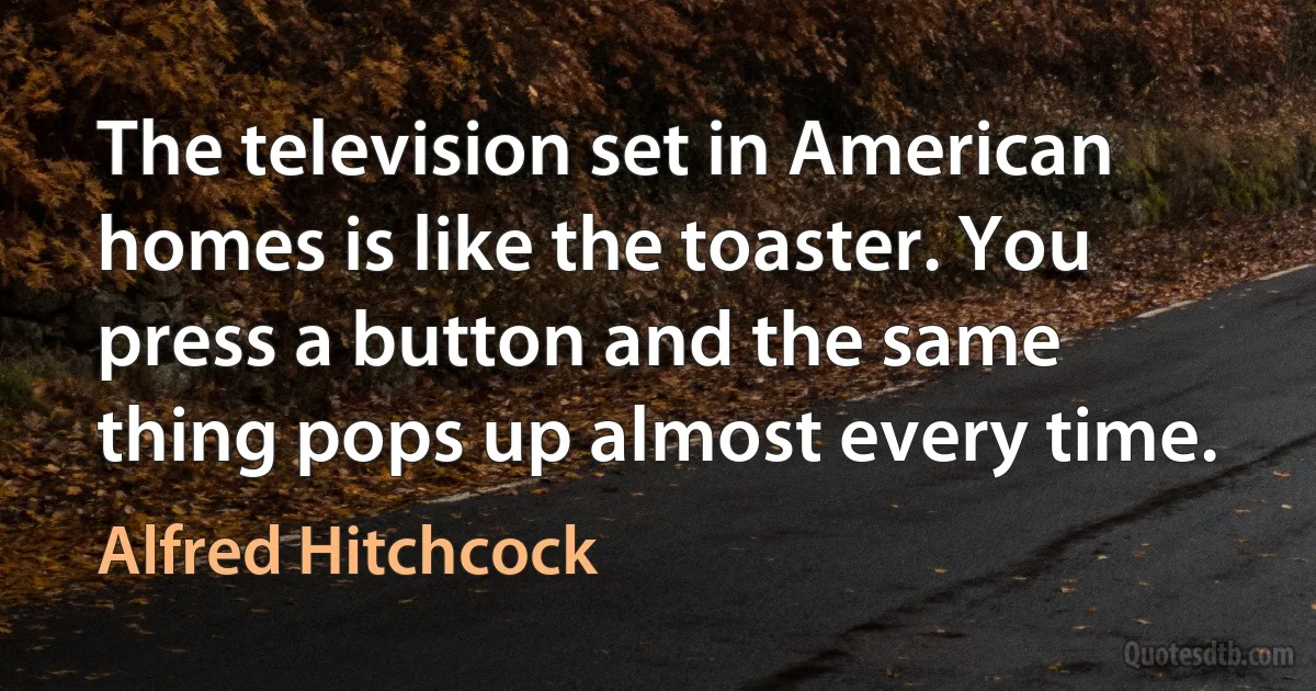 The television set in American homes is like the toaster. You press a button and the same thing pops up almost every time. (Alfred Hitchcock)