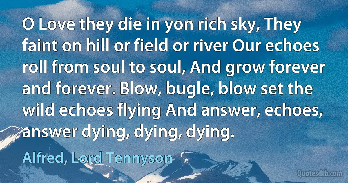 O Love they die in yon rich sky, They faint on hill or field or river Our echoes roll from soul to soul, And grow forever and forever. Blow, bugle, blow set the wild echoes flying And answer, echoes, answer dying, dying, dying. (Alfred, Lord Tennyson)