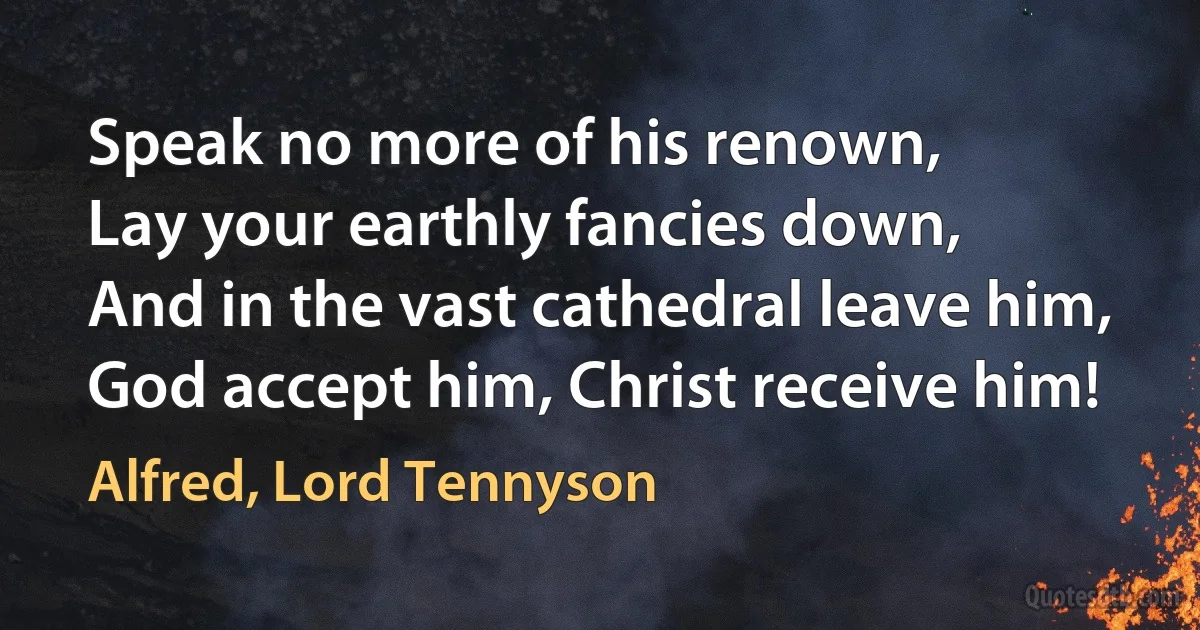 Speak no more of his renown,
Lay your earthly fancies down,
And in the vast cathedral leave him,
God accept him, Christ receive him! (Alfred, Lord Tennyson)