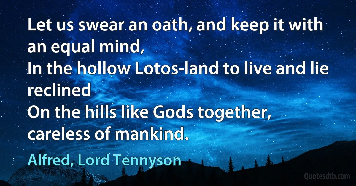 Let us swear an oath, and keep it with an equal mind,
In the hollow Lotos-land to live and lie reclined
On the hills like Gods together, careless of mankind. (Alfred, Lord Tennyson)