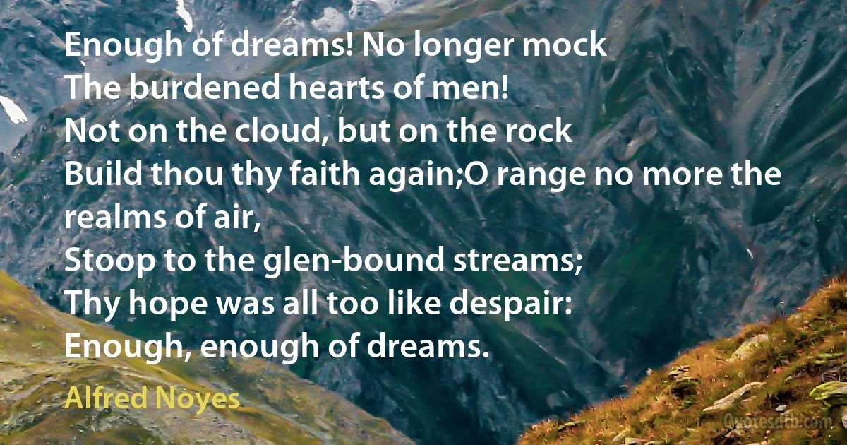 Enough of dreams! No longer mock
The burdened hearts of men!
Not on the cloud, but on the rock
Build thou thy faith again;O range no more the realms of air,
Stoop to the glen-bound streams;
Thy hope was all too like despair:
Enough, enough of dreams. (Alfred Noyes)