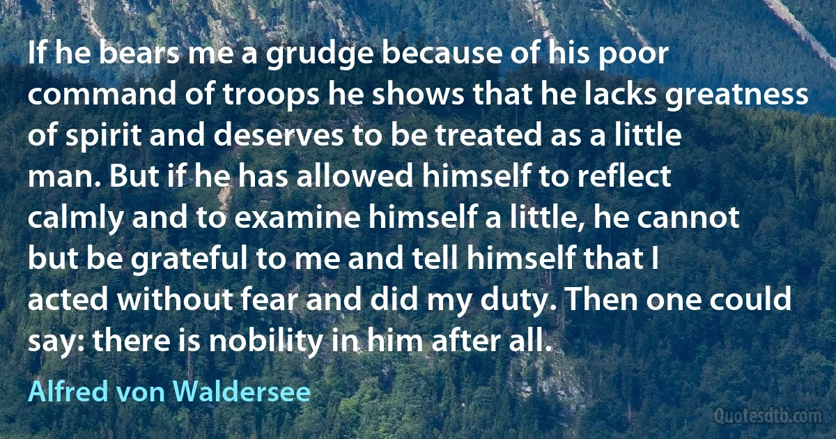 If he bears me a grudge because of his poor command of troops he shows that he lacks greatness of spirit and deserves to be treated as a little man. But if he has allowed himself to reflect calmly and to examine himself a little, he cannot but be grateful to me and tell himself that I acted without fear and did my duty. Then one could say: there is nobility in him after all. (Alfred von Waldersee)