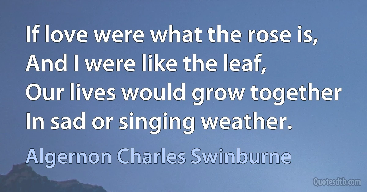 If love were what the rose is,
And I were like the leaf,
Our lives would grow together
In sad or singing weather. (Algernon Charles Swinburne)