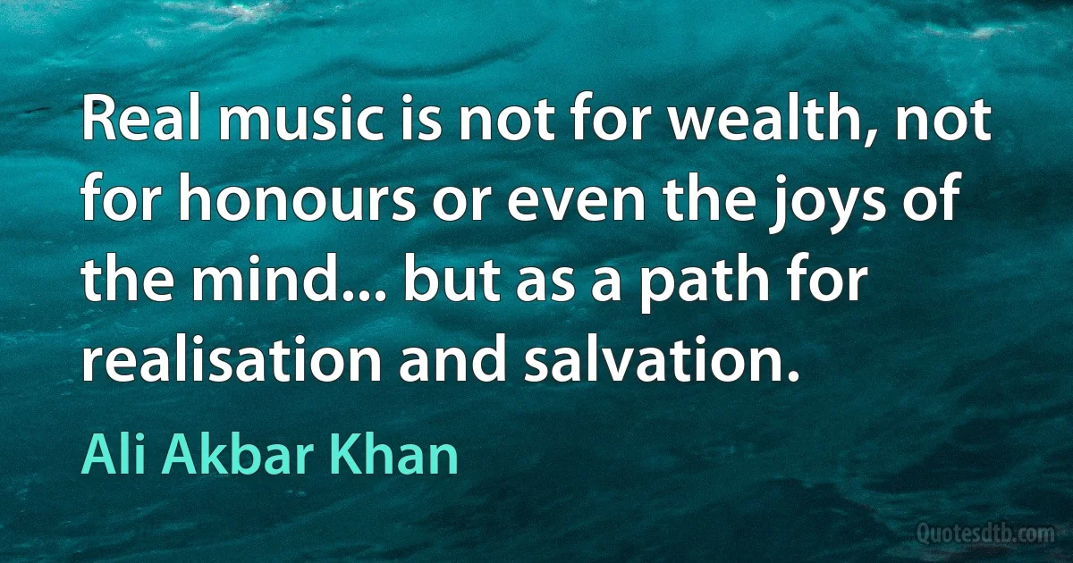 Real music is not for wealth, not for honours or even the joys of the mind... but as a path for realisation and salvation. (Ali Akbar Khan)