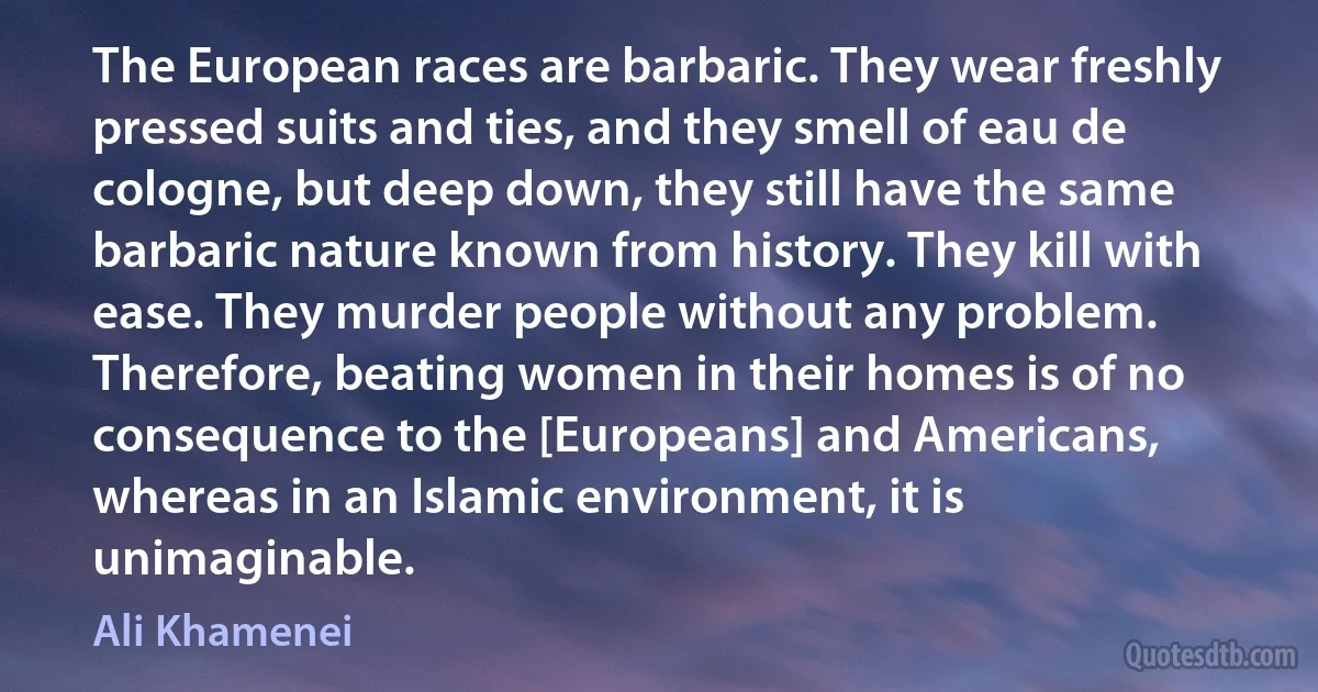 The European races are barbaric. They wear freshly pressed suits and ties, and they smell of eau de cologne, but deep down, they still have the same barbaric nature known from history. They kill with ease. They murder people without any problem. Therefore, beating women in their homes is of no consequence to the [Europeans] and Americans, whereas in an Islamic environment, it is unimaginable. (Ali Khamenei)