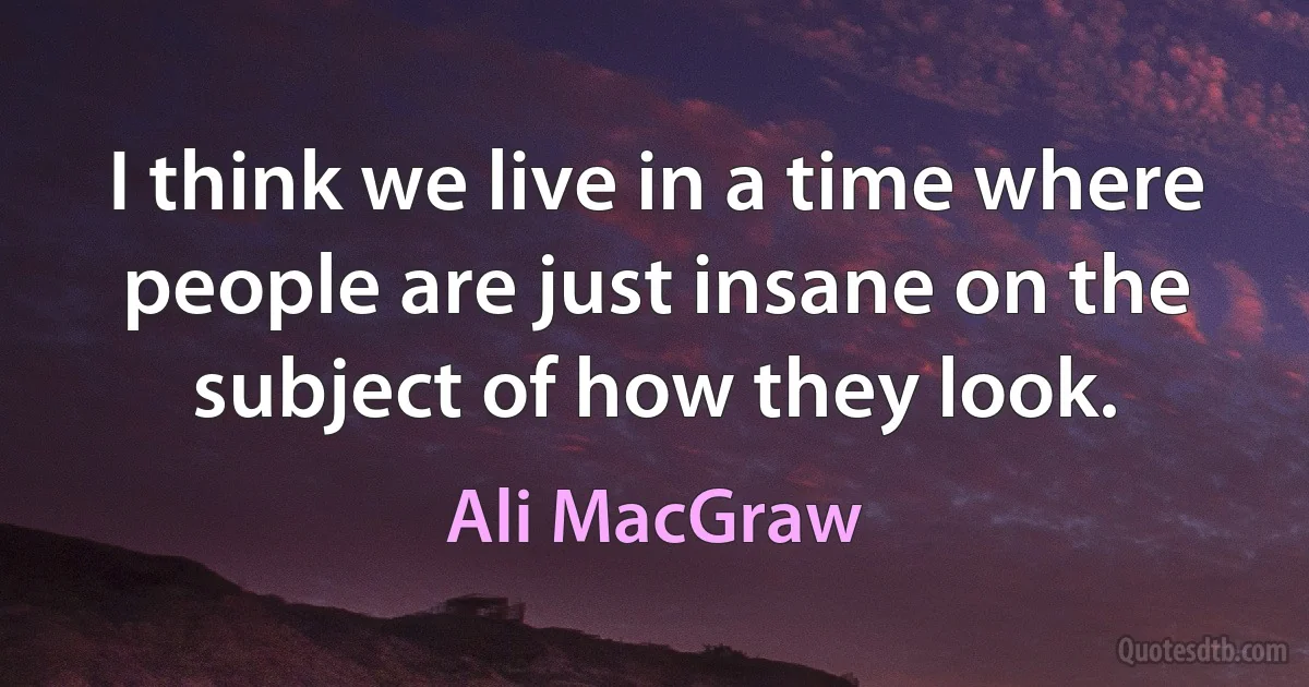 I think we live in a time where people are just insane on the subject of how they look. (Ali MacGraw)