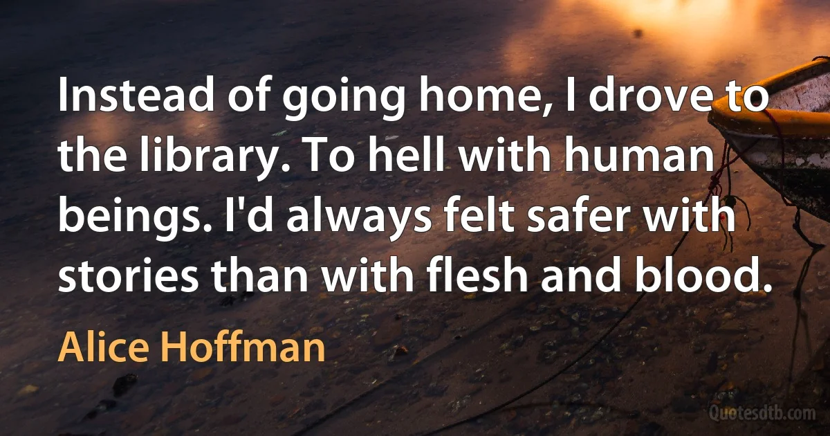 Instead of going home, I drove to the library. To hell with human beings. I'd always felt safer with stories than with flesh and blood. (Alice Hoffman)