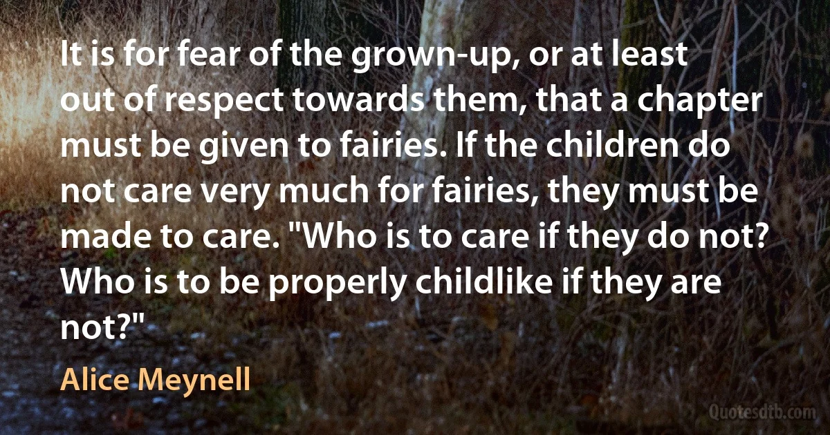 It is for fear of the grown-up, or at least out of respect towards them, that a chapter must be given to fairies. If the children do not care very much for fairies, they must be made to care. "Who is to care if they do not? Who is to be properly childlike if they are not?" (Alice Meynell)