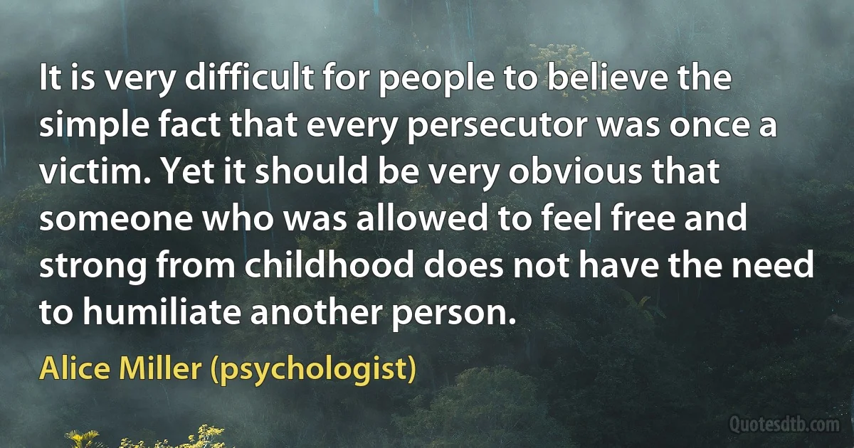 It is very difficult for people to believe the simple fact that every persecutor was once a victim. Yet it should be very obvious that someone who was allowed to feel free and strong from childhood does not have the need to humiliate another person. (Alice Miller (psychologist))