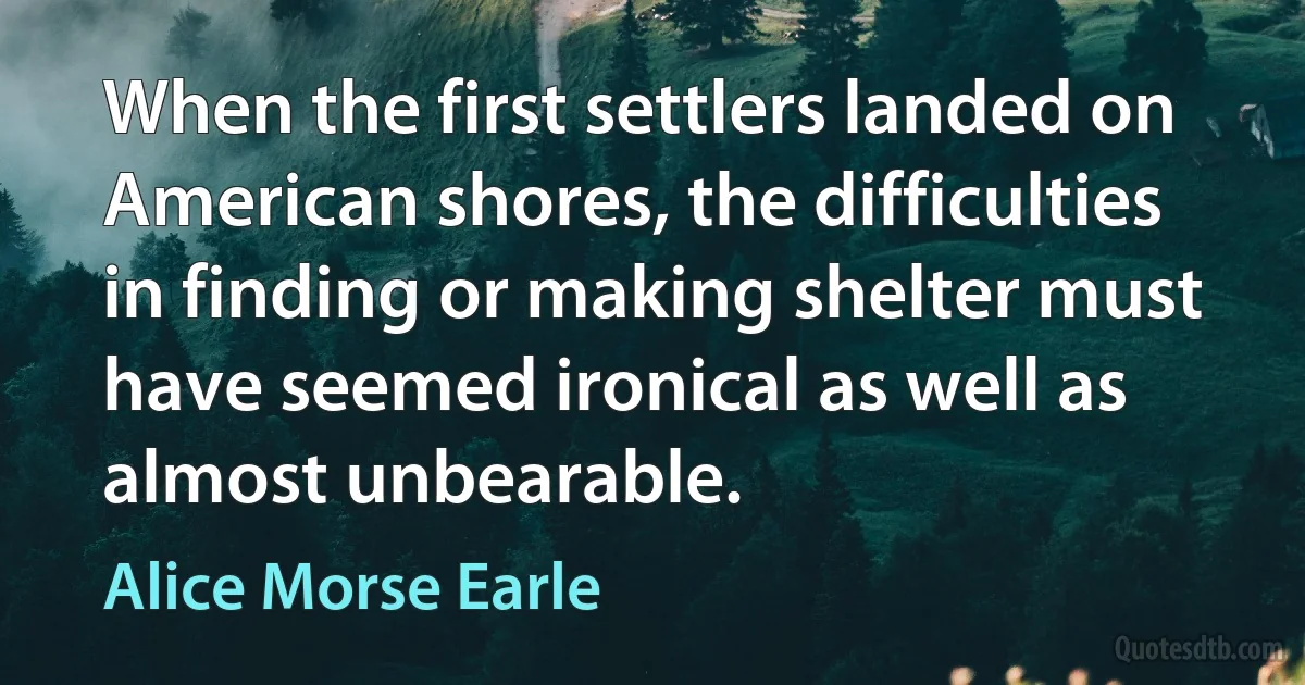 When the first settlers landed on American shores, the difficulties in finding or making shelter must have seemed ironical as well as almost unbearable. (Alice Morse Earle)