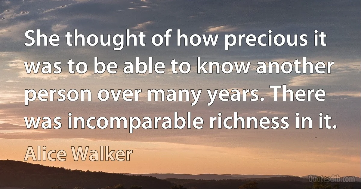 She thought of how precious it was to be able to know another person over many years. There was incomparable richness in it. (Alice Walker)