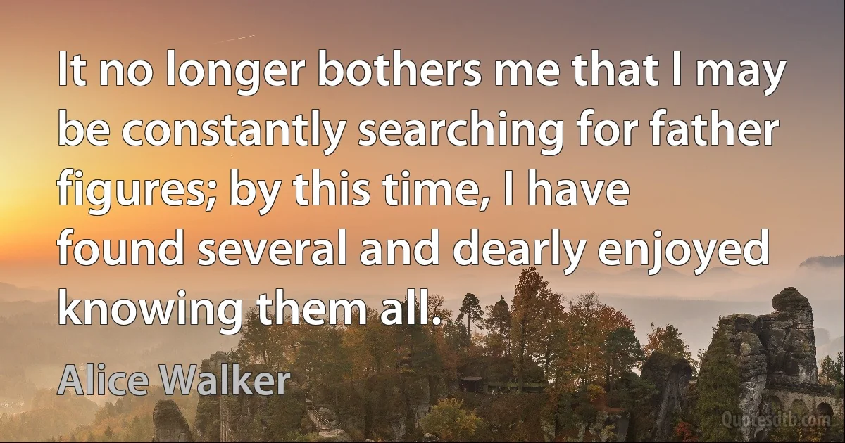 It no longer bothers me that I may be constantly searching for father figures; by this time, I have found several and dearly enjoyed knowing them all. (Alice Walker)