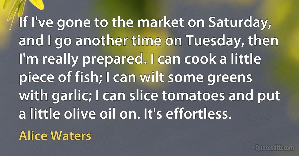 If I've gone to the market on Saturday, and I go another time on Tuesday, then I'm really prepared. I can cook a little piece of fish; I can wilt some greens with garlic; I can slice tomatoes and put a little olive oil on. It's effortless. (Alice Waters)