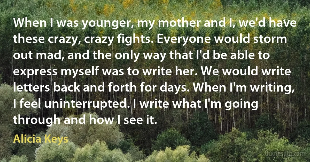 When I was younger, my mother and I, we'd have these crazy, crazy fights. Everyone would storm out mad, and the only way that I'd be able to express myself was to write her. We would write letters back and forth for days. When I'm writing, I feel uninterrupted. I write what I'm going through and how I see it. (Alicia Keys)