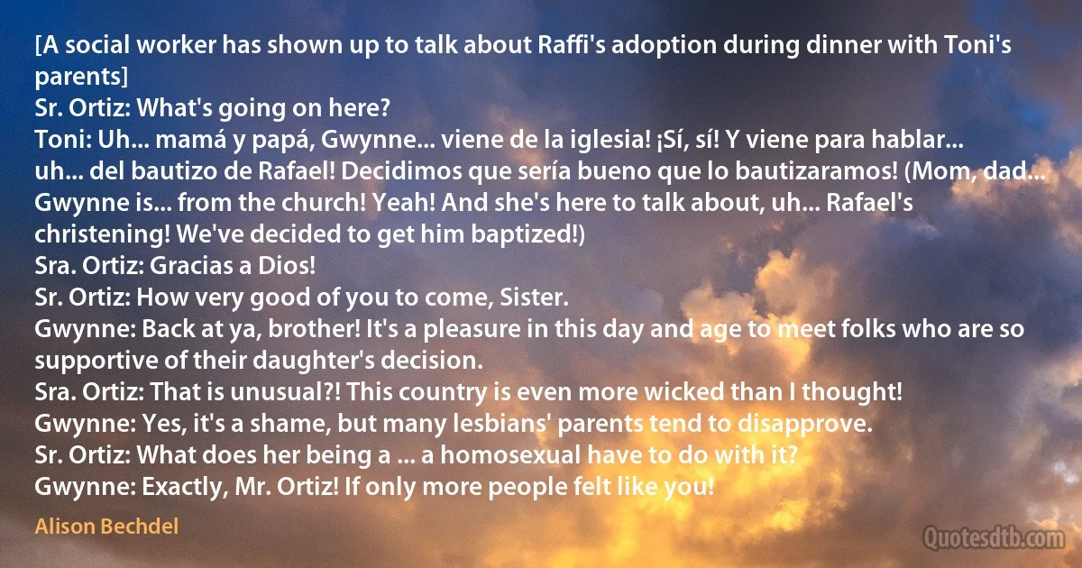 [A social worker has shown up to talk about Raffi's adoption during dinner with Toni's parents]
Sr. Ortiz: What's going on here?
Toni: Uh... mamá y papá, Gwynne... viene de la iglesia! ¡Sí, sí! Y viene para hablar... uh... del bautizo de Rafael! Decidimos que sería bueno que lo bautizaramos! (Mom, dad... Gwynne is... from the church! Yeah! And she's here to talk about, uh... Rafael's christening! We've decided to get him baptized!)
Sra. Ortiz: Gracias a Dios!
Sr. Ortiz: How very good of you to come, Sister.
Gwynne: Back at ya, brother! It's a pleasure in this day and age to meet folks who are so supportive of their daughter's decision.
Sra. Ortiz: That is unusual?! This country is even more wicked than I thought!
Gwynne: Yes, it's a shame, but many lesbians' parents tend to disapprove.
Sr. Ortiz: What does her being a ... a homosexual have to do with it?
Gwynne: Exactly, Mr. Ortiz! If only more people felt like you! (Alison Bechdel)