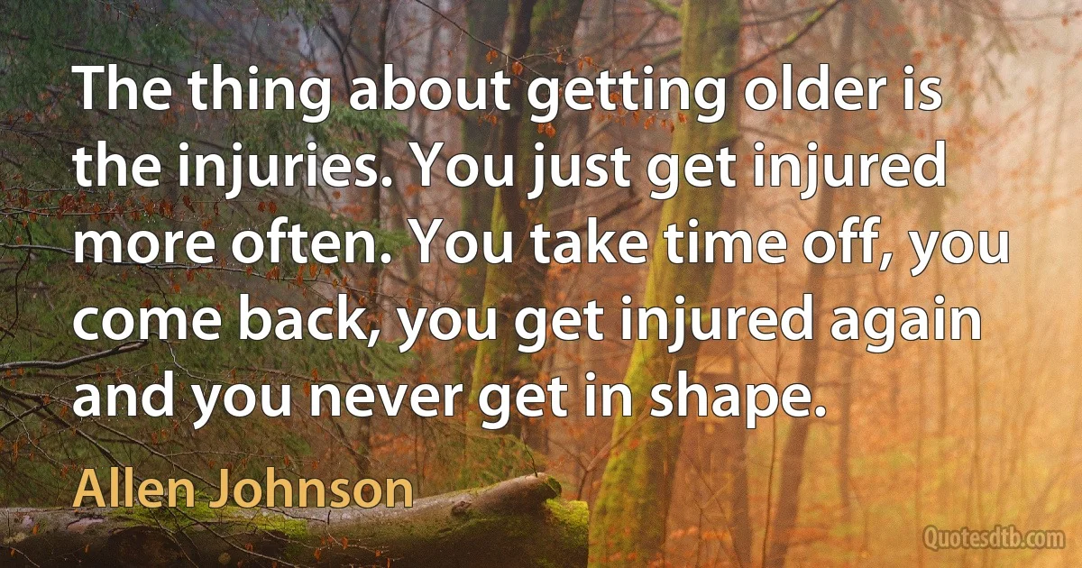 The thing about getting older is the injuries. You just get injured more often. You take time off, you come back, you get injured again and you never get in shape. (Allen Johnson)