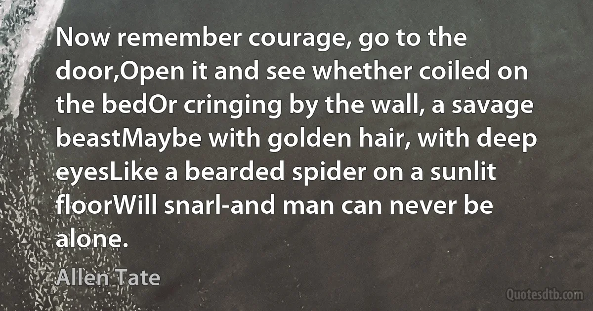 Now remember courage, go to the door,Open it and see whether coiled on the bedOr cringing by the wall, a savage beastMaybe with golden hair, with deep eyesLike a bearded spider on a sunlit floorWill snarl-and man can never be alone. (Allen Tate)