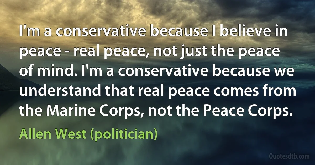 I'm a conservative because I believe in peace - real peace, not just the peace of mind. I'm a conservative because we understand that real peace comes from the Marine Corps, not the Peace Corps. (Allen West (politician))