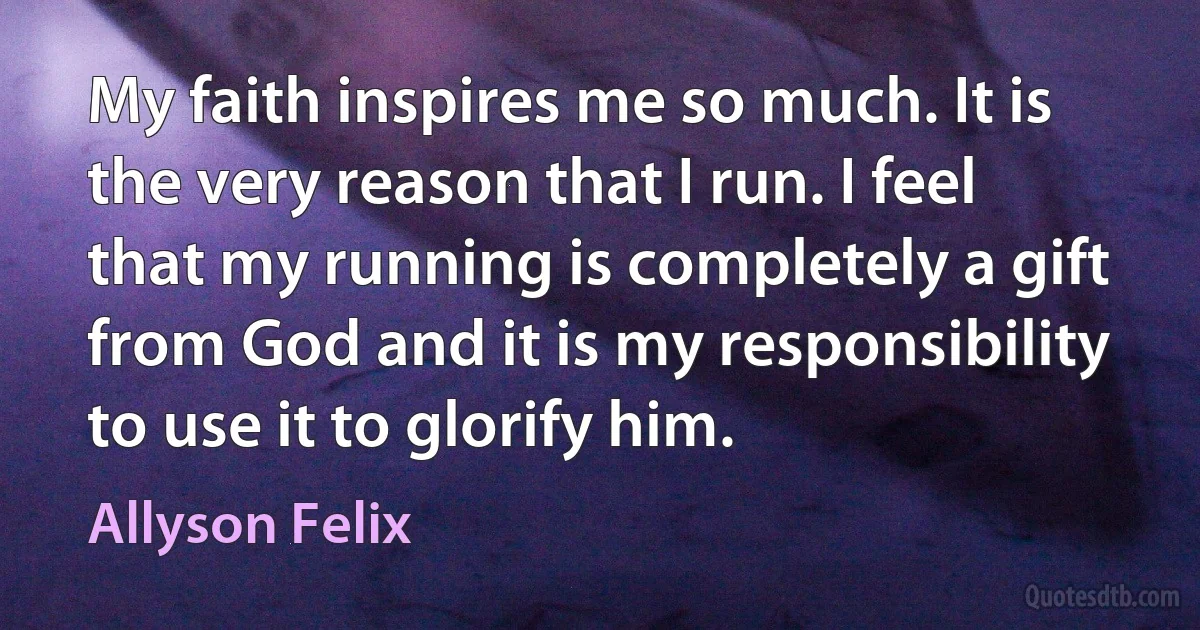 My faith inspires me so much. It is the very reason that I run. I feel that my running is completely a gift from God and it is my responsibility to use it to glorify him. (Allyson Felix)