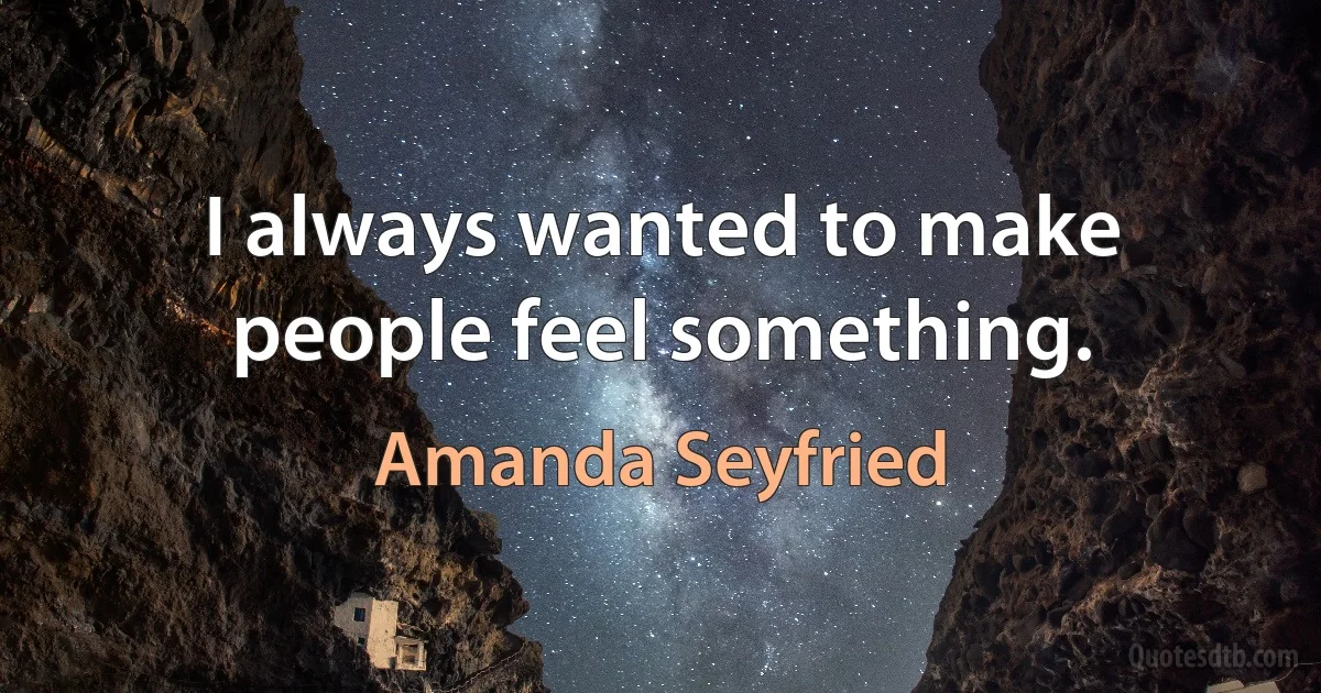 I always wanted to make people feel something. (Amanda Seyfried)