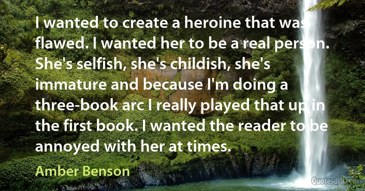 I wanted to create a heroine that was flawed. I wanted her to be a real person. She's selfish, she's childish, she's immature and because I'm doing a three-book arc I really played that up in the first book. I wanted the reader to be annoyed with her at times. (Amber Benson)