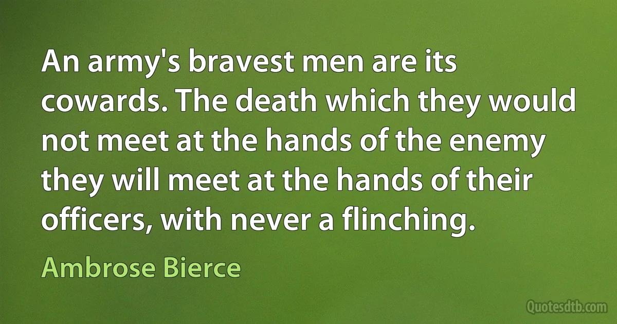 An army's bravest men are its cowards. The death which they would not meet at the hands of the enemy they will meet at the hands of their officers, with never a flinching. (Ambrose Bierce)