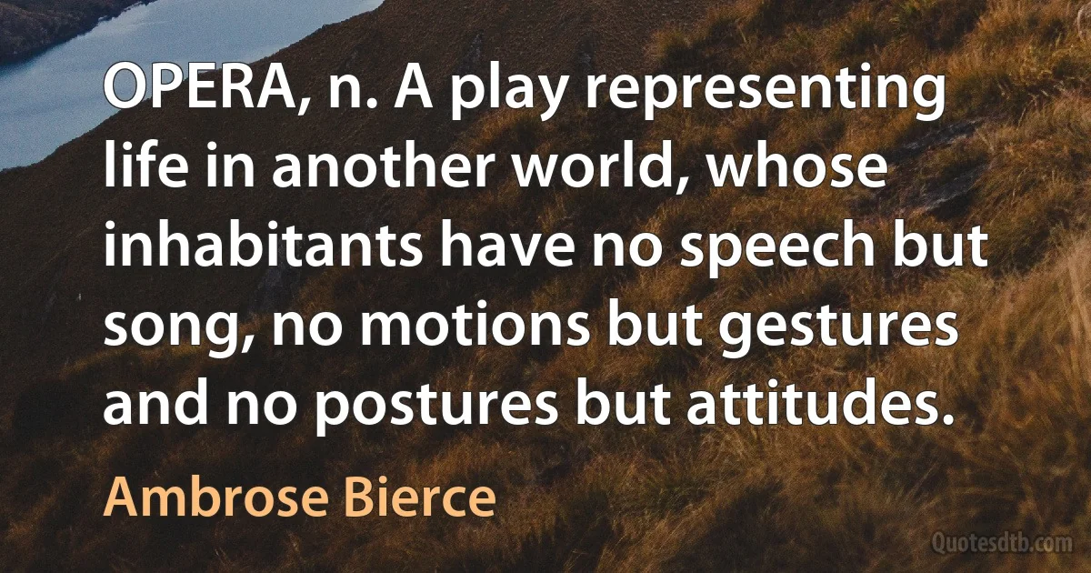 OPERA, n. A play representing life in another world, whose inhabitants have no speech but song, no motions but gestures and no postures but attitudes. (Ambrose Bierce)