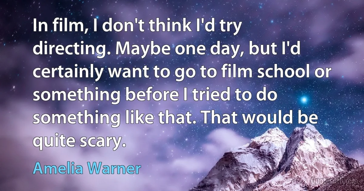 In film, I don't think I'd try directing. Maybe one day, but I'd certainly want to go to film school or something before I tried to do something like that. That would be quite scary. (Amelia Warner)