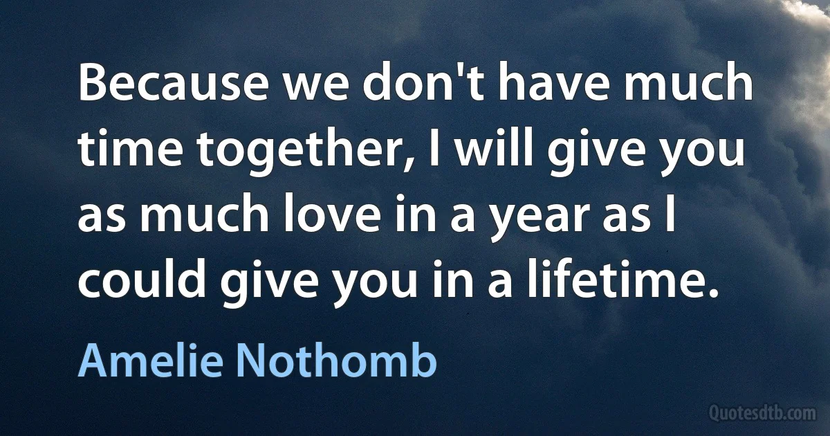 Because we don't have much time together, I will give you as much love in a year as I could give you in a lifetime. (Amelie Nothomb)