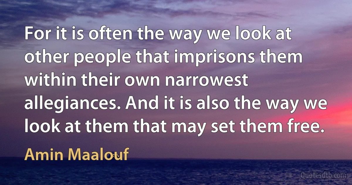 For it is often the way we look at other people that imprisons them within their own narrowest allegiances. And it is also the way we look at them that may set them free. (Amin Maalouf)